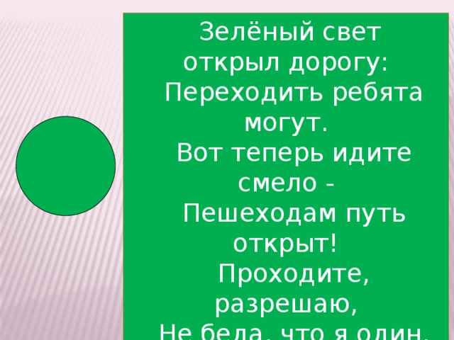 Зелёный свет открыл дорогу:  Переходить ребята могут.  Вот теперь идите смело -  Пешеходам путь открыт!  Проходите, разрешаю,  Не беда, что я один,  Я надёжно защищаю  От трамваев и машин!