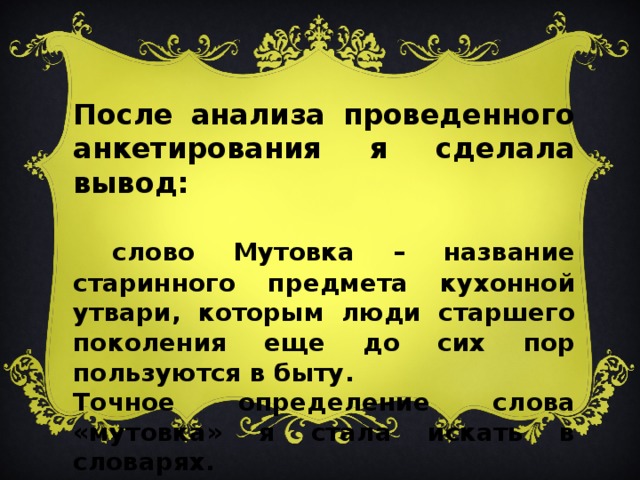 После анализа проведенного анкетирования я сделала вывод:  слово Мутовка – название старинного предмета кухонной утвари, которым люди старшего поколения еще до сих пор пользуются в быту. Точное определение слова «мутовка» я стала искать в словарях.