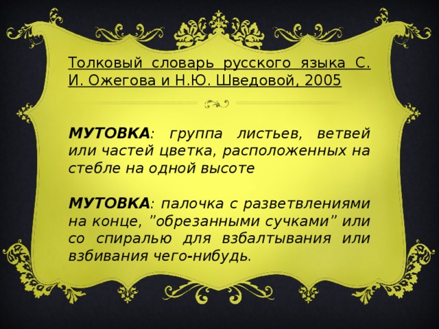 Толковый словарь русского языка С. И. Ожегова и Н.Ю. Шведовой, 2005   МУТОВКА : группа листьев, ветвей или частей цветка, расположенных на стебле на одной высоте  МУТОВКА : палочка с разветвлениями на конце, ”обрезанными сучками” или со спиралью для взбалтывания или взбивания чего-нибудь.