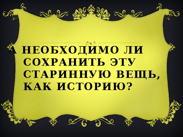 А необходимо ли сохранить эту старинную вещь, как историю?