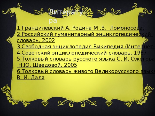 1.Грандилевский А. Родина М .В. Ломоносова. 2.Российский гуманитарный энциклопедический словарь, 2002  3.Свободная энциклопедия Википедия (Интернет-ресурс)  4.Советский энциклопедический словарь, 1987  5.Толковый словарь русского языка С. И. Ожегова и  Н.Ю. Шведовой, 2005  6.Толковый словарь живого Великорусского языка В. И. Даля   Литература