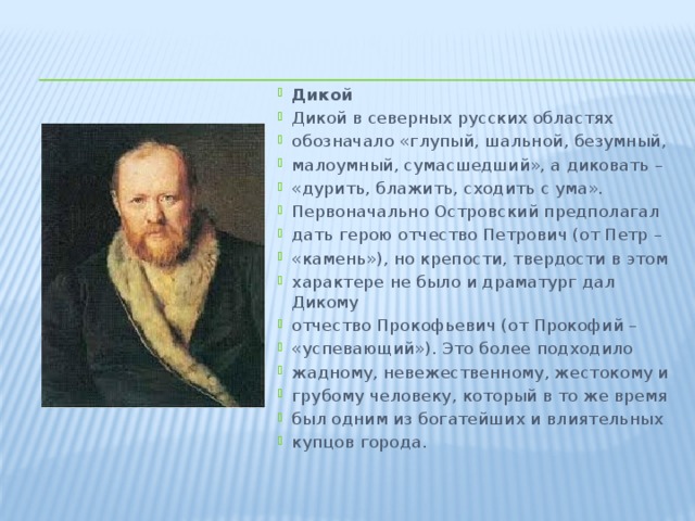 Дикой Дикой в северных русских областях обозначало «глупый, шальной, безумный, малоумный, сумасшедший», а диковать – «дурить, блажить, сходить с ума». Первоначально Островский предполагал дать герою отчество Петрович (от Петр – «камень»), но крепости, твердости в этом характере не было и драматург дал Дикому отчество Прокофьевич (от Прокофий – «успевающий»). Это более подходило жадному, невежественному, жестокому и грубому человеку, который в то же время был одним из богатейших и влиятельных купцов города.