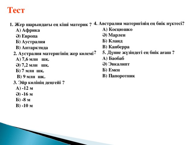 Тест   1. Жер шарындағы ең кіші материк ?  А) Африка  Ә) Европа  Б) Аустралия  В) Антарктида  2. Аустралия материгінің жер көлемі  А) 7,6 млн шқ.  Ә) 7,2 млн шқ.  Б) 7 млн шқ.  В) 9 млн шқ.  3. Эйр көлінің деңгейі ?  А) -12 м  Ә) -16 м  Б) -8 м  В) -10 м 4. Австралия материгінің ең биік нүктесі?  А) Косцюшко  Ә) Марлен  Б) Клаид  В) Канберра ? 5. Дүние жүзіндегі ең биік ағаш ?  А) Баобаб  Ә) Эвкалипт  Б) Емен  В) Папоротник