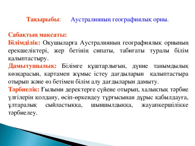 Тақырыбы :  Аустралияның географиялық орны.  Сабақтың мақсаты: Білімділік:  Оқушыларға Аустралияның географиялық орнының ерекшеліктері, жер бетінің сипаты, табиғаты туралы білім қалыптастыру. Дамытушылық:  Білімге құштарлығын, дүние танымдылық көзқарасын, картамен жұмыс істеу дағдыларын қалыптастыра отырып және өз бетімен білім алу дағдыларын дамыту. Тәрбиелік:  Ғылыми деректерге сүйене отырып, халықтық тәрбие үлгілерін қолдану, өсіп-өркендеу тұрғысынан дұрыс қабылдауға, ұлтаралық сыйластыққа, шыншылдыққа, жауапкершілікке тәрбиелеу.