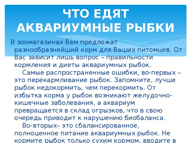 ЧТО ЕДЯТ АКВАРИУМНЫЕ РЫБКИ  В зоомагазинах Вам предложат разнообразнейший корм для Ваших питомцев. От Вас зависит лишь вопрос – правильности кормления и диеты аквариумных рыбок.      Самые распространенные ошибки, во-первых – это перекармливание рыбок. Запомните, лучше рыбок недокормить, чем перекормить. От избытка корма у рыбок возникают желудочно-кишечные заболевания, а аквариум превращается в склад огрызков, что в свою очередь приводит к нарушению биобаланса.        Во-вторых– это сбалансированное, полноценное питание аквариумных рыбок. Не кормите рыбок только сухим кормом, вводите в их рацион разнообразные корма и тогда Ваши питомцы будут здоровыми и счастливыми.