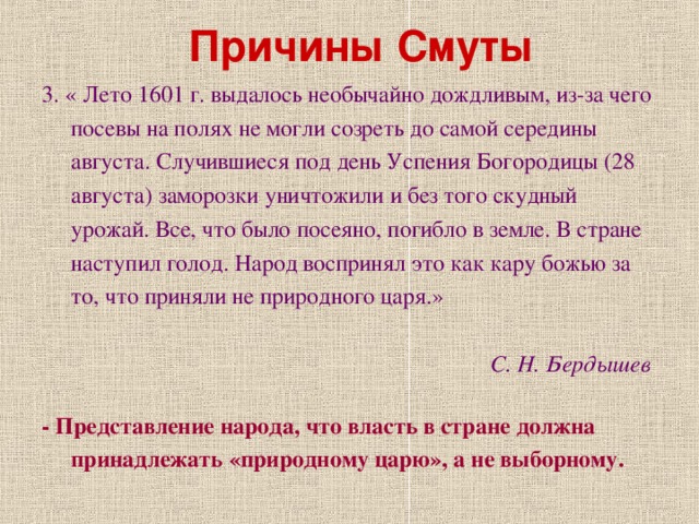 Причины Смуты 3. « Лето 1601 г. выдалось необычайно дождливым, из-за чего посевы на полях не могли созреть до самой середины августа. Случившиеся под день Успения Богородицы (28 августа) заморозки уничтожили и без того скудный урожай. Все, что было посеяно, погибло в земле. В стране наступил голод. Народ воспринял это как кару божью за то, что приняли не природного царя.»  С. Н. Бердышев  - Представление народа, что власть в стране должна принадлежать «природному царю», а не выборному.