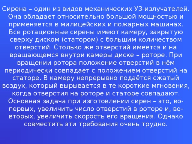 Сирена – один из видов механических УЗ-излучателей. Она обладает относительно большой мощностью и применяется в милицейских и пожарных машинах. Все ротационные сирены имеют камеру, закрытую сверху диском (статором) с большим количеством отверстий. Столько же отверстий имеется и на вращающемся внутри камеры диске – роторе. При вращении ротора положение отверстий в нём периодически совпадает с положением отверстий на статоре. В камеру непрерывно подаётся сжатый воздух, который вырывается в те короткие мгновения, когда отверстия на роторе и статоре совпадают. Основная задача при изготовлении сирен – это, во-первых, увеличить число отверстий в роторе и, во-вторых, увеличить скорость его вращения. Однако совместить эти требования очень трудно.