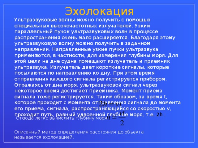 Эхолокация Ультразвуковые волны можно получить с помощью специальных высокочастотных излучателей. Узкий параллельный пучок ультразвуковых волн в процессе распространения очень мало расширяется. Благодаря этому ультразвуковую волну можно получить в заданном направлении. Направленные узкие пучки ультразвука применяются, в частности, для измерения глубины моря. Для этой цели на дне судна помещают излучатель и приемник ультразвука. Излучатель дает короткие сигналы, которые посылаются по направлению ко дну. При этом время отправления каждого сигнала регистрируется прибором. Отражаясь от дна моря, ультразвуковой сигнал через некоторое время достигает приемника. Момент приема сигнала тоже регистрируется. Таким образом, за время t , которое проходит с момента отправления сигнала до момента его приема, сигнала, распространяющийся со скоростью v , проходит путь, равный удвоенной глубине моря, т.е. 2 h  : Отсюда легко вычислить глубину моря: Описанный метод определения расстояния до объекта называется эхолокацией.