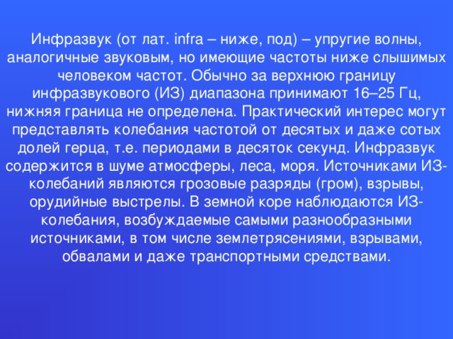 Инфразвук (от лат. infra – ниже, под) – упругие волны, аналогичные звуковым, но имеющие частоты ниже слышимых человеком частот. Обычно за верхнюю границу инфразвукового (ИЗ) диапазона принимают 16–25 Гц, нижняя граница не определена. Практический интерес могут представлять колебания частотой от десятых и даже сотых долей герца, т.е. периодами в десяток секунд. Инфразвук содержится в шуме атмосферы, леса, моря. Источниками ИЗ-колебаний являются грозовые разряды (гром), взрывы, орудийные выстрелы. В земной коре наблюдаются ИЗ-колебания, возбуждаемые самыми разнообразными источниками, в том числе землетрясениями, взрывами, обвалами и даже транспортными средствами.