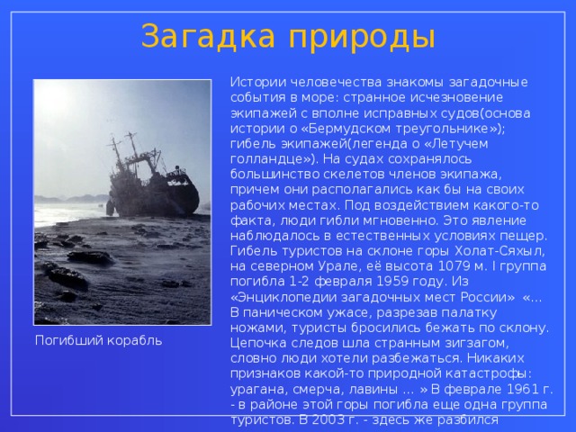 Загадка природы Истории человечества знакомы загадочные события в море: странное исчезновение экипажей с вполне исправных судов(основа истории о «Бермудском треугольнике»); гибель экипажей(легенда о «Летучем голландце»). На судах сохранялось большинство скелетов членов экипажа, причем они располагались как бы на своих рабочих местах. Под воздействием какого-то факта, люди гибли мгновенно. Это явление наблюдалось в естественных условиях пещер. Гибель туристов на склоне горы Холат-Сяхыл, на северном Урале, её высота 1079 м. I группа погибла 1-2 февраля 1959 году. Из «Энциклопедии загадочных мест России» «… В паническом ужасе, разрезав палатку ножами, туристы бросились бежать по склону. Цепочка следов шла странным зигзагом, словно люди хотели разбежаться. Никаких признаков какой-то природной катастрофы: урагана, смерча, лавины … » В феврале 1961 г. - в районе этой горы погибла еще одна группа туристов. В 2003 г. - здесь же разбился вертолет, люди спаслись чудом. Погибший корабль