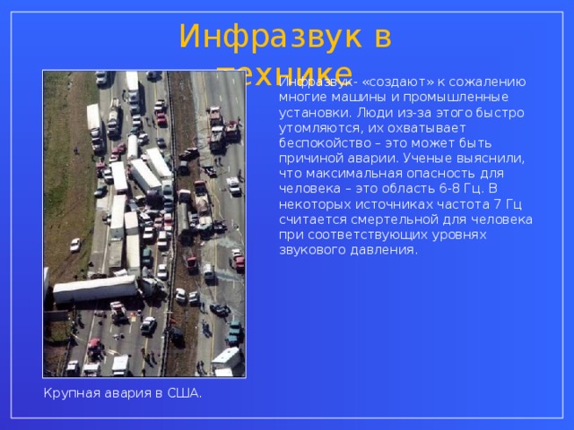 Инфразвук в технике Инфразвук- «создают» к сожалению многие машины и промышленные установки. Люди из-за этого быстро утомляются, их охватывает беспокойство – это может быть причиной аварии. Ученые выяснили, что максимальная опасность для человека – это область 6-8 Гц. В некоторых источниках частота 7 Гц считается смертельной для человека при соответствующих уровнях звукового давления. Крупная авария в США.