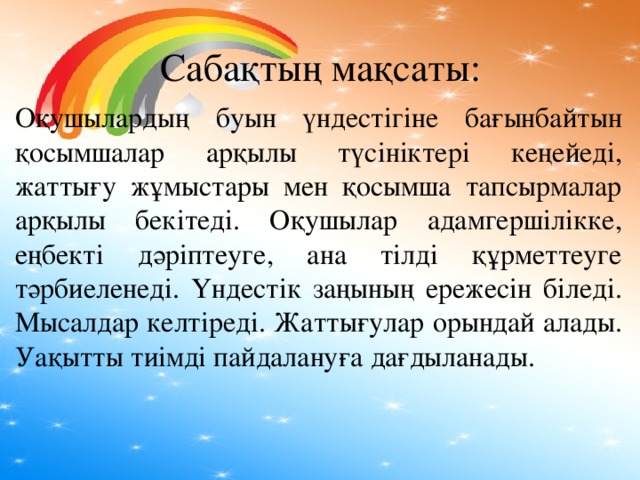 Сабақтың мақсаты: Оқушылардың буын үндестігіне бағынбайтын қосымшалар арқылы түсініктері кеңейеді, жаттығу жұмыстары мен қосымша тапсырмалар арқылы бекітеді. Оқушылар адамгершілікке, еңбекті дәріптеуге, ана тілді құрметтеуге тәрбиеленеді. Үндестік заңының ережесін біледі. Мысалдар келтіреді. Жаттығулар орындай алады. Уақытты тиімді пайдалануға дағдыланады.