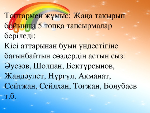 Топтармен жұмыс: Жаңа тақырып бойынша 5 топқа тапсырмалар беріледі: Кісі аттарынан буын үндестігіне бағынбайтын сөздердің астын сыз: Әуезов, Шолпан, Бектұрсынов, Жандәулет, Нұргүл, Ақманат, Сейтжан, Сейлхан, Тоғжан, Бояубаев т.б.