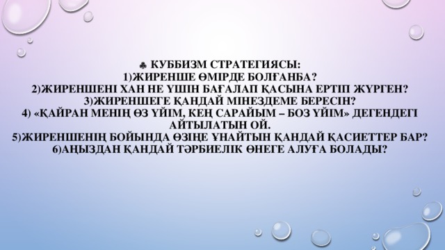   Куббизм стратегиясы:  1)Жиренше өмірде болғанба?  2)Жиреншені хан не үшін бағалап қасына ертіп жүрген?  3)Жиреншеге қандай мінездеме бересін?  4) «Қайран менің өз үйім, кең сарайым – боз үйім» дегендегі айтылатын ой.  5)Жиреншенің бойында өзіңе ұнайтын қандай қасиеттер бар?  6)Аңыздан қандай тәрбиелік өнеге алуға болады?