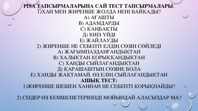 PISA тапсырмаларына сай тест тапсырмалары :  1)Хан мен Жиренше жолда нені байқады?  А) Ағашты  В) Адамдарды  С) Қаңбақты  Д) Киіз үйді  Е) Жайлауды  2) Жиренше не себепті елдің сөзін сөйледі  А) Жағымпазданғандықтан  В) Халықтан қорыққандықтан  С) Ханды сыйлағандықтан  Д) Қарашаштың сөзіне бола  Е) Ханды жақтамай, өз елің сыйлағандықтан  Ашық тест:  1)Жиренше шешен ханнан не себепті қорықпайды?     2) Сіздер өз кемшіліктерінізді мойындай аласыздар ма?