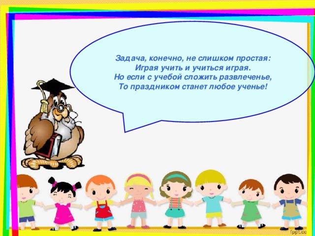 Задача, конечно, не слишком простая:  Играя учить и учиться играя.  Но если с учебой сложить развлеченье,  То праздником станет любое ученье!