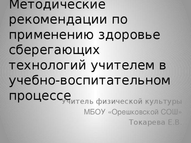 Методические рекомендации по применению здоровье сберегающих технологий учителем в учебно-воспитательном процессе Учитель физической культуры МБОУ «Орешковской СОШ» Токарева Е.В.