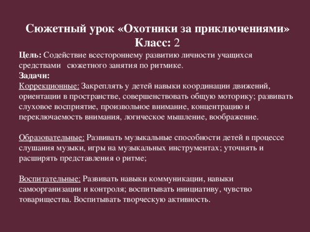 Сюжетный урок «Охотники за приключениями» Класс: 2 Цель: Содействие всестороннему развитию личности учащихся средствами сюжетного занятия по ритмике. Задачи: Коррекционные: Закреплять у детей навыки координации движений, ориентации в пространстве, совершенствовать общую моторику; развивать слуховое восприятие, произвольное внимание, концентрацию и переключаемость внимания, логическое мышление, воображение.   Образовательные: Развивать музыкальные способности детей в процессе слушания музыки, игры на музыкальных инструментах; уточнять и расширять представления о ритме;   Воспитательные: Развивать навыки коммуникации, навыки самоорганизации и контроля; воспитывать инициативу, чувство товарищества. Воспитывать творческую активность.