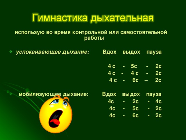 использую во время контрольной или самостоятельной работы  успокаивающее дыхание: Вдох выдох пауза   4 с - 5с - 2с  4 с - 4 с - 2с  4 с - 6с – 2с   мобилизующее дыхание: Вдох выдох пауза  4с - 2с - 4с  4с - 5с - 2с  4с - 6с - 2с