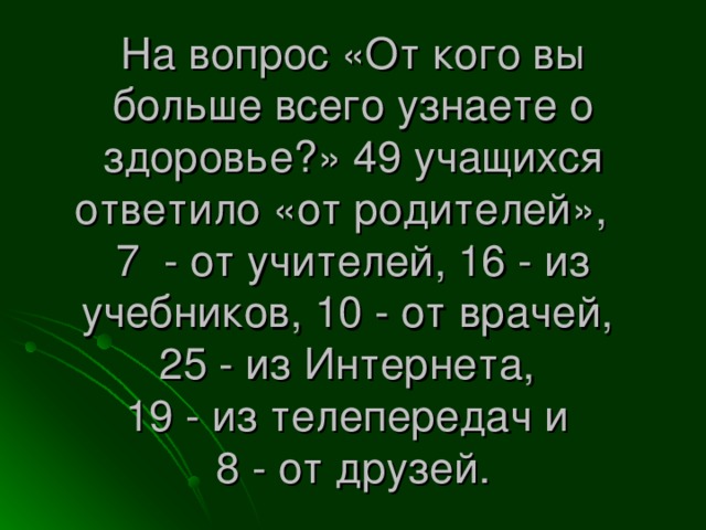 На вопрос «От кого вы больше всего узнаете о здоровье?» 49 учащихся ответило «от родителей»,  7 - от учителей, 16 - из учебников, 10 - от врачей,  25 - из Интернета,  19 - из телепередач и  8 - от друзей.