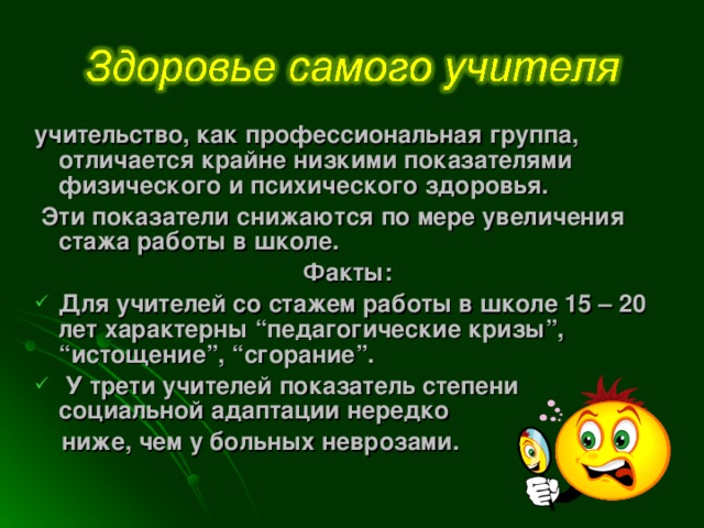 учительство, как профессиональная группа, отличается крайне низкими показателями физического и психического здоровья.  Эти показатели снижаются по мере увеличения стажа работы в школе.  Факты: Для учителей со стажем работы в школе 15 – 20 лет характерны “педагогические кризы”, “истощение”, “сгорание”.  У трети учителей показатель степени социальной адаптации нередко  ниже, чем у больных неврозами.