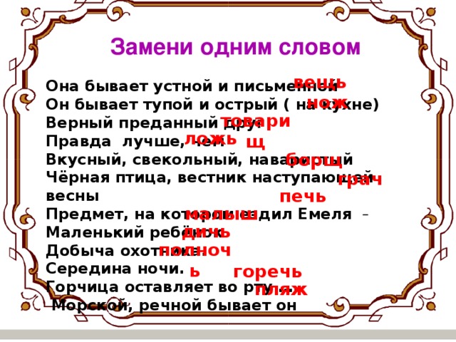 Замени одним словом вещь Она бывает устной и письменной Он бывает тупой и острый ( на кухне) Верный преданный друг Правда лучше, чем Вкусный, свекольный, наваристый Чёрная птица, вестник наступающей весны Предмет, на котором ездил Емеля  Маленький ребёнок Добыча охотника. Середина ночи. Горчица оставляет во рту ….  Морской, речной бывает он нож товарищ ложь борщ грач печь малыш дичь полночь горечь пляж