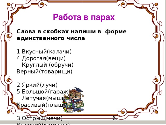 Работа в парах Слова в скобках напиши в форме единственного числа  1.Вкусный(калачи) 4.Дорогая(вещи)  Круглый (обручи) Верный(товарищи) 2.Яркий(лучи) 5.Большой(гаражи)  Летучая(мыши) Красивый(плащи) 3.Острый(мечи) 6. Высокий(камыши)  Зимняя(ночи) Тёмная(ночи)