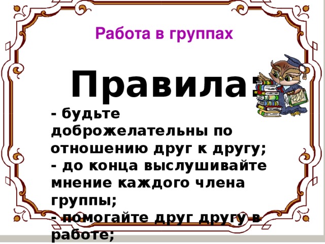 Работа в группах Правила: - будьте доброжелательны по отношению друг к другу; - до конца выслушивайте мнение каждого члена   группы; - помогайте друг другу в работе; - отстаивайте свою точку зрения.