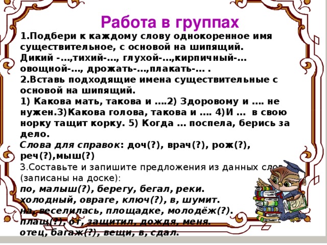 Работа в группах 1.Подбери к каждому слову однокоренное имя существительное, с основой на шипящий. Дикий -…,тихий-…, глухой-…,кирпичный-… овощной-…, дрожать-…,плакать-… . 2.Вставь подходящие имена существительные с основой на шипящий. 1) Какова мать, такова и ….2) Здоровому и …. не нужен.3)Какова голова, такова и …. 4)И … в свою норку тащит корку. 5) Когда … поспела, берись за дело. Слова для справок : доч(?), врач(?), рож(?), реч(?),мыш(?) 3.Составьте и запишите предложения из данных слов (записаны на доске): по, малыш(?), берегу, бегал, реки.  холодный, овраге, ключ(?), в, шумит.  на, веселилась, площадке, молодёж(?).  плащ(?), от, защитил, дождя, меня.  отец, багаж(?), вещи, в, сдал.