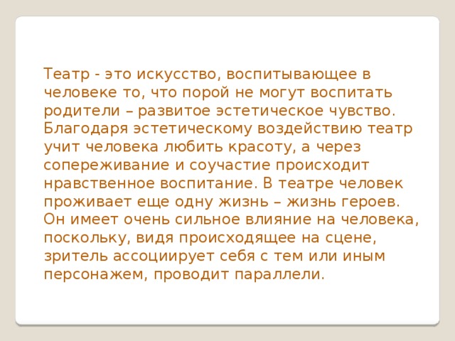 Театр - это искусство, воспитывающее в человеке то, что порой не могут воспитать родители – развитое эстетическое чувство. Благодаря эстетическому воздействию театр учит человека любить красоту, а через сопереживание и соучастие происходит нравственное воспитание. В театре человек проживает еще одну жизнь – жизнь героев. Он имеет очень сильное влияние на человека, поскольку, видя происходящее на сцене, зритель ассоциирует себя с тем или иным персонажем, проводит параллели.