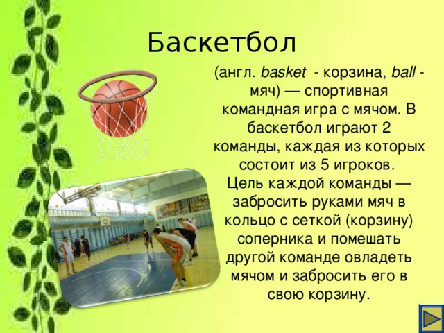 Баскетбол (англ. basket   - корзина,  ball  - мяч) — спортивная командная игра с мячом. В баскетбол играют 2 команды, каждая из которых состоит из 5 игроков. Цель каждой команды — забросить руками мяч в кольцо с сеткой (корзину) соперника и помешать другой команде овладеть мячом и забросить его в свою корзину.