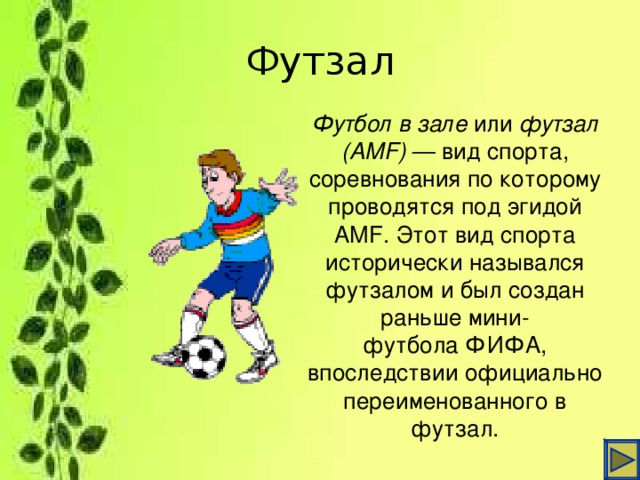 Футзал Футбол в зале  или  футзал (AMF)  — вид спорта, соревнования по которому проводятся под эгидой AMF. Этот вид спорта исторически назывался футзалом и был создан раньше мини-футбола ФИФА, впоследствии официально переименованного в футзал.