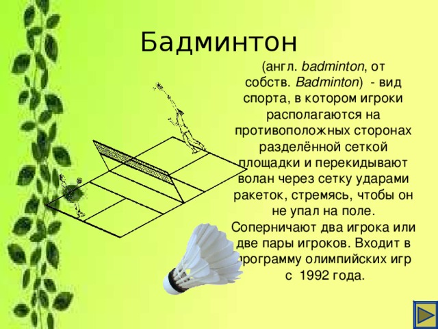 Бадминтон (англ.  badminton , от собств.  Badminton )  - вид спорта, в котором игроки располагаются на противоположных сторонах разделённой сеткой площадки и перекидывают волан через сетку ударами ракеток, стремясь, чтобы он не упал на поле. Соперничают два игрока или две пары игроков. Входит в программу олимпийских игр  с  1992 года.