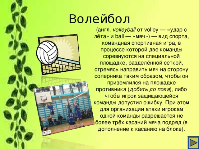 Волейбол (англ.  volleyball  от volley — «удар с лёта» и ball — «мяч») — вид спорта, командная спортивная игра, в процессе которой две команды соревнуются на специальной площадке, разделённой сеткой, стремясь направить мяч на сторону соперника таким образом, чтобы он приземлился на площадке противника ( добить до пола ), либо чтобы игрок защищающейся команды допустил ошибку. При этом для организации атаки игрокам одной команды разрешается не более трёх касаний мяча подряд (в дополнение к касанию на блоке).