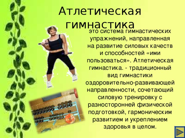 Атлетическая гимнастика это система гимнастических упражнений, направленная на развитие силовых качеств и способностей «ими пользоваться». Атлетическая гимнастика. - традиционный вид гимнастики оздоровительно-развивающей направленности, сочетающий силовую тренировку с разносторонней физической подготовкой, гармоническим развитием и укреплением здоровья в целом.