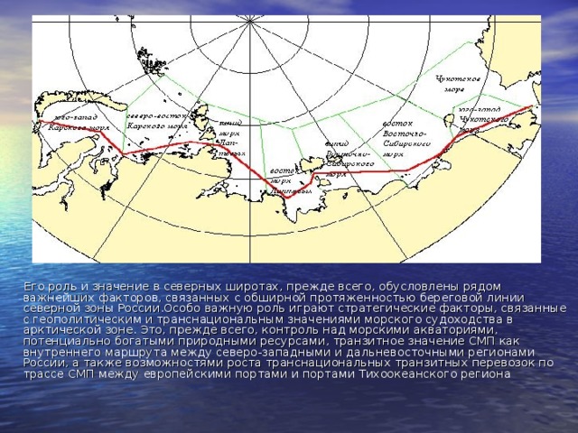 Его роль и значение в северных широтах, прежде всего, обусловлены рядом важнейших факторов, связанных с обширной протяженностью береговой линии северной зоны России . Особо важную роль играют стратегические факторы, связанные с геополитическим и транснациональным значениями морского судоходства в арктической зоне. Это, прежде всего, контроль над морскими акваториями, потенциально богатыми природными ресурсами, транзитное значение СМП как внутреннего маршрута между северо-западными и дальневосточными регионами России, а также возможностями роста транснациональных транзитных перевозок по трассе СМП между европейскими портами и портами Тихоокеанского региона