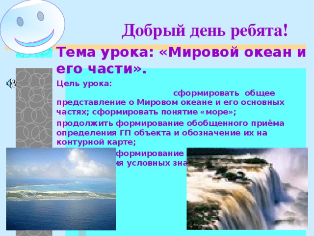 Добрый день ребята! Тема урока: «Мировой океан и его части». Цель урока: сформировать общее представление о Мировом океане и его основных частях; сформировать понятие «море»; продолжить формирование обобщенного приёма определения ГП объекта и обозначение их на контурной карте; продолжить формирование картографического приёма чтения условных знаков.