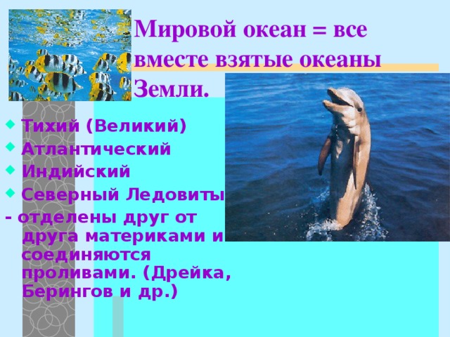 Мировой океан = все вместе взятые океаны Земли. Тихий (Великий) Атлантический Индийский Северный Ледовитый - отделены друг от друга материками и соединяются проливами.  (Дрейка, Берингов и др.)