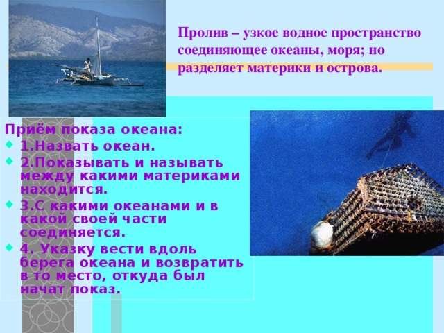 Пролив – узкое водное пространство соединяющее океаны, моря; но разделяет материки и острова. Приём показа океана: 1.Назвать океан. 2.Показывать и называть между какими материками находится. 3.С какими океанами и в какой своей части соединяется. 4. Указку вести вдоль берега океана и возвратить в то место, откуда был начат показ.