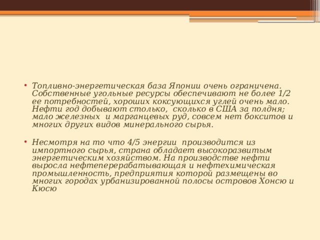 Топливно-энергетическая база Японии очень ограничена. Собственные угольные ресурсы обеспечивают не более 1/2 ее потребностей, хороших коксующихся углей очень мало. Нефти год добывают столько,  сколько в США за полдня; мало железных  и марганцевых руд, совсем нет бокситов и многих других видов минерального сырья.  Несмотря на то что 4/5 энергии  производится из импортного сырья, страна обладает высокоразвитым энергетическим хозяйством. На производстве нефти выросла нефтеперерабатывающая и нефтехимическая промышленность, предприятия которой размещены во многих городах урбанизированной полосы островов Хонсю и Кюсю