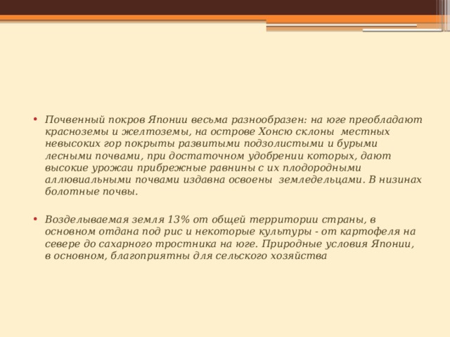 Почвенный покров Японии весьма разнообразен: на юге преобладают красноземы и желтоземы, на острове Хонсю склоны  местных невысоких гор покрыты развитыми подзолистыми и бурыми лесными почвами, при достаточном удобрении которых, дают высокие урожаи прибрежные равнины с их плодородными аллювиальными почвами издавна освоены  земледельцами. В низинах болотные почвы.  Возделываемая земля 13% от общей территории страны, в основном отдана под рис и некоторые культуры - от картофеля на севере до сахарного тростника на юге. Природные условия Японии, в основном, благоприятны для сельского хозяйства