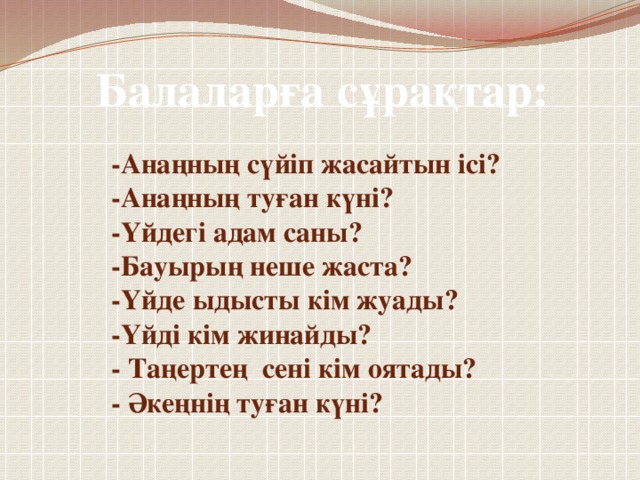 Балаларға сұрақтар: -Анаңның сүйіп жасайтын ісі? -Анаңның туған күні? -Үйдегі адам саны? -Бауырың неше жаста? -Үйде ыдысты кім жуады? -Үйді кім жинайды? - Таңертең сені кім оятады? - Әкеңнің туған күні?