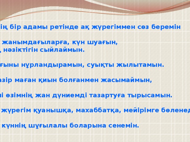 Әлемнің бір адамы ретінде ақ жүрегіммен сөз беремін  Өзіме, жанымдағыларға, күн шуағын, гүлдің нәзіктігін сыйлаймын.  Қараңғыны нұрландырамын, суықты жылытамын.  Дәл қазір маған қиын болғанмен жасымаймын,  Әр күні өзімнің жан дүниемді тазартуға тырысамын.  Менің жүрегім қуанышқа, махаббатқа, мейірімге бөленеді.  Келер күннің шұғылалы боларына сенемін.