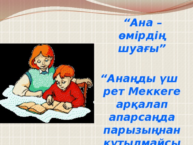 “ Ана – өмірдің шуағы”  “ Анаңды үш рет Меккеге арқалап апарсаңда парызыңнан құтылмайсың”