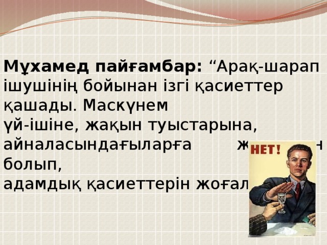 Мұхамед пайғамбар: “Арақ-шарап ішушінің бойынан ізгі қасиеттер қашады. Маскүнем үй-ішіне, жақын туыстарына, айналасындағыларға жексұрын болып, адамдық қасиеттерін жоғалтады.”