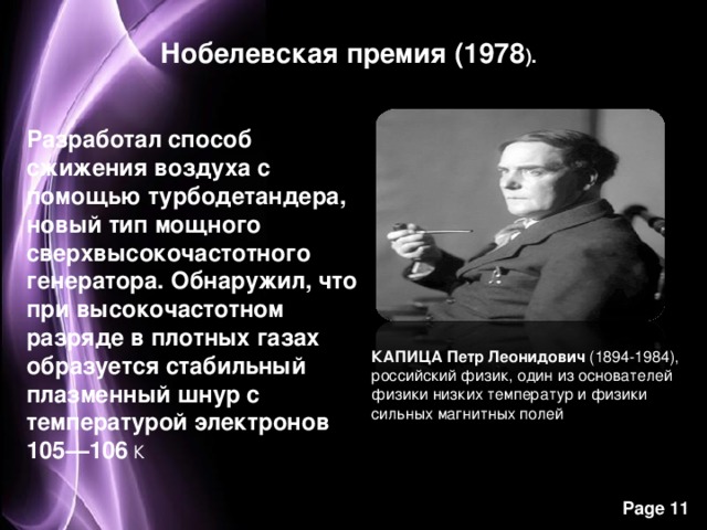 Нобелевская премия (1978 ). Разработал способ сжижения воздуха с помощью турбодетандера, новый тип мощного сверхвысокочастотного генератора. Обнаружил, что при высокочастотном разряде в плотных газах образуется стабильный плазменный шнур с температурой электронов 105—106  К КАПИЦА Петр Леонидович  (1894-1984), российский физик, один из основателей физики низких температур и физики сильных магнитных полей