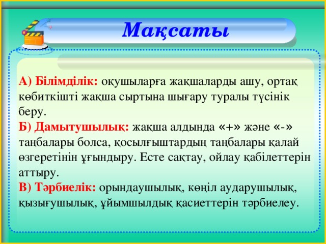 Мақсаты     А) Білімділік:  оқушыларға жақшаларды ашу, ортақ көбиткішті жақша сыртына шығару туралы түсінік беру. Б) Дамытушылық: жақша алдында « + » және « - » таңбалары болса, қосылғыштардың таңбалары қалай өзгеретінін ұғындыру. Есте сақтау, ойлау қабілеттерін аттыру. В) Тәрбиелік:  орындаушылық, көңіл аударушылық, қызығушылық, ұйымшылдық қасиеттерін тәрбиелеу.