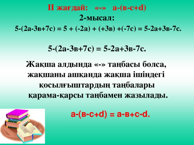 ІІ жағдай: «-» а-(в-с+d) 2-мысал:  5-(2а-3в+7с) = 5 + (-2а) + (+3в) +(-7с) = 5-2а+3в-7с.  5-(2а-3в+7с) = 5-2а+3в-7с.  Жақша алдында «-» таңбасы болса, жақшаны ашқанда жақша ішіндегі қосылғыштардың таңбалары  қарама-қарсы таңбамен жазылады.  а-(в-с+d) = a-в+с-d.