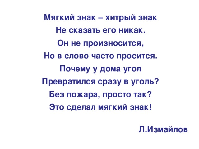 Мягкий знак – хитрый знак Не сказать его никак. Он не произносится, Но в слово часто просится. Почему у дома угол Превратился сразу в уголь? Без пожара, просто так? Это сделал мягкий знак! Л.Измайлов