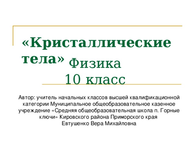 «Кристаллические тела»  Физика  10 класс Автор: учитель начальных классов высшей квалификационной категории Муниципальное общеобразовательное казенное учреждение «Средняя общеобразовательная школа п. Горные ключи» Кировского района Приморского края Евтушенко Вера Михайловна